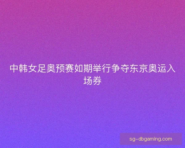 中韩女足奥预赛如期举行争夺东京奥运入场券