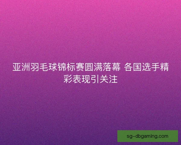 亚洲羽毛球锦标赛圆满落幕 各国选手精彩表现引关注